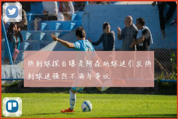 热刺球探自曝是阿森纳球迷引发热刺球迷强烈不满与争议
