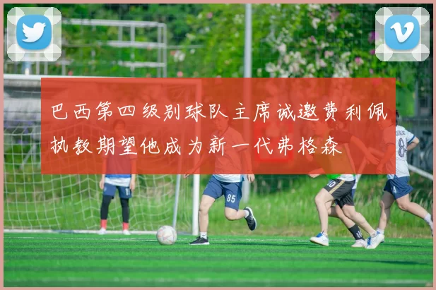 巴西第四级别球队主席诚邀费利佩执教期望他成为新一代弗格森