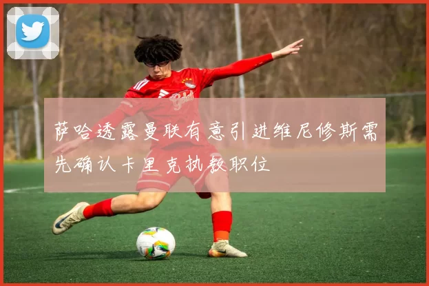 萨哈透露曼联有意引进维尼修斯需先确认卡里克执教职位