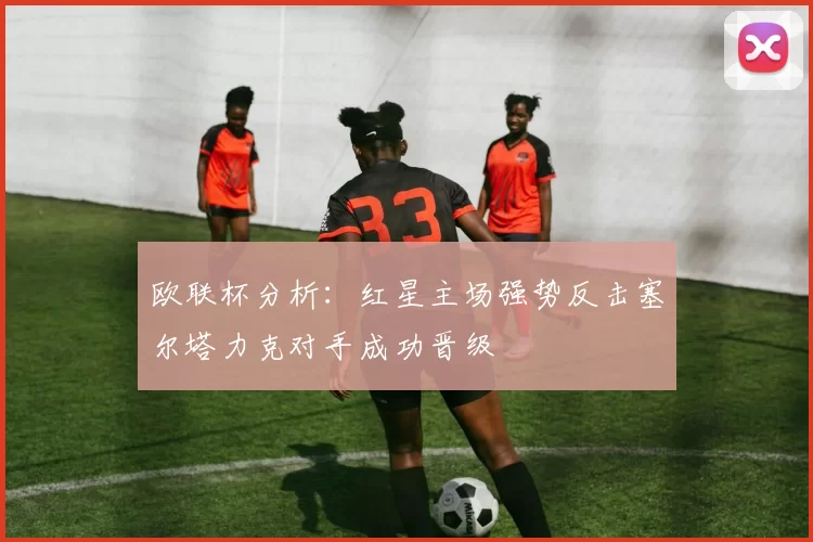 欧联杯分析：红星主场强势反击塞尔塔力克对手成功晋级