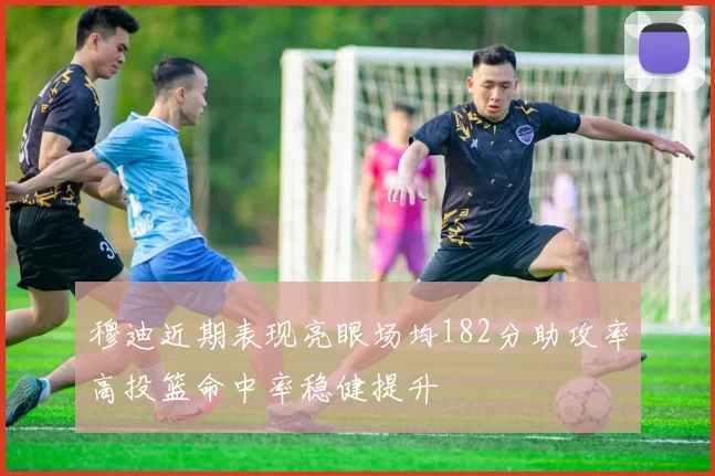穆迪近期表现亮眼场均182分助攻率高投篮命中率稳健提升