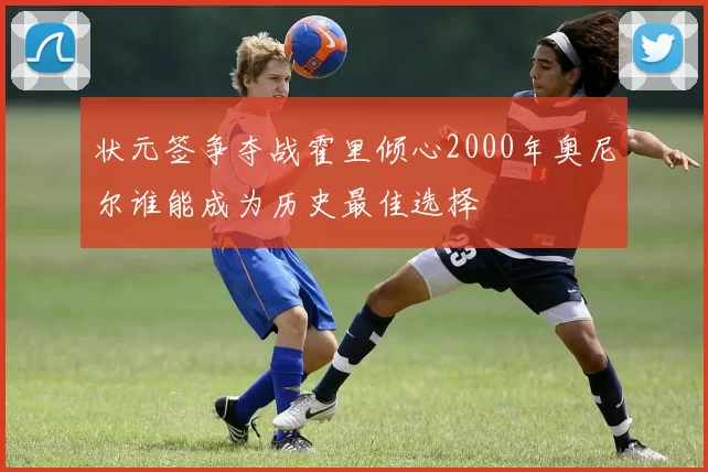 状元签争夺战霍里倾心2000年奥尼尔谁能成为历史最佳选择