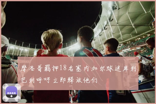 摩洛哥羁押18名塞内加尔球迷库利巴利呼吁立即释放他们