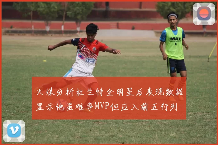 火媒分析杜兰特全明星后表现数据显示他虽难争MVP但应入前五行列