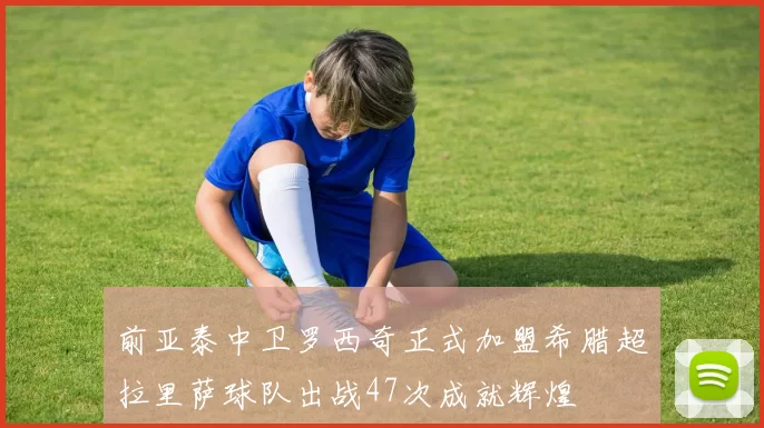 前亚泰中卫罗西奇正式加盟希腊超拉里萨球队出战47次成就辉煌