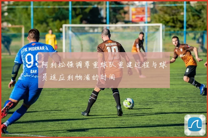 阿利松强调尊重球队重建过程与球员适应利物浦的时间