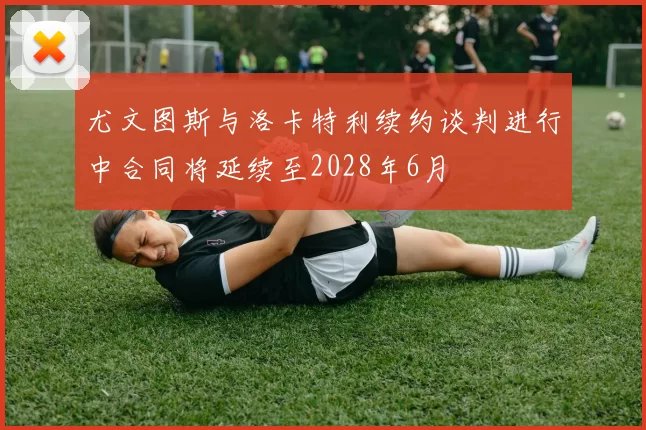 尤文图斯与洛卡特利续约谈判进行中合同将延续至2028年6月
