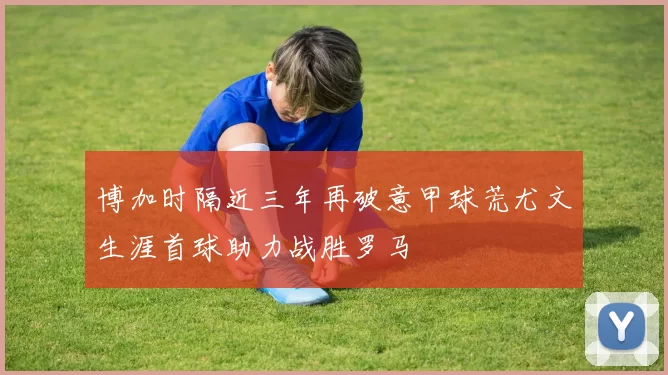 博加时隔近三年再破意甲球荒尤文生涯首球助力战胜罗马