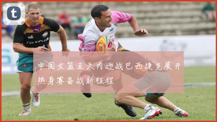 中国女篮五天内迎战巴西捷克展开热身赛备战新征程