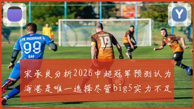 宋承良分析2026中超冠军预测认为海港是唯一选择尽管big5实力不足