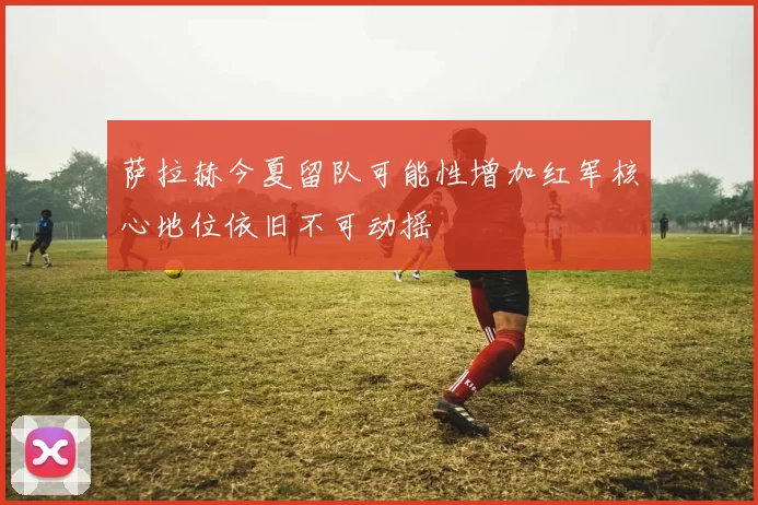 萨拉赫今夏留队可能性增加红军核心地位依旧不可动摇