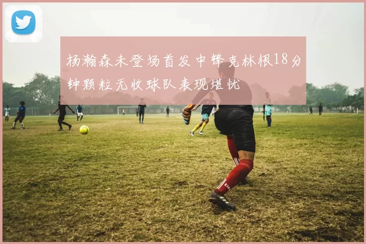 杨瀚森未登场首发中锋克林根18分钟颗粒无收球队表现堪忧