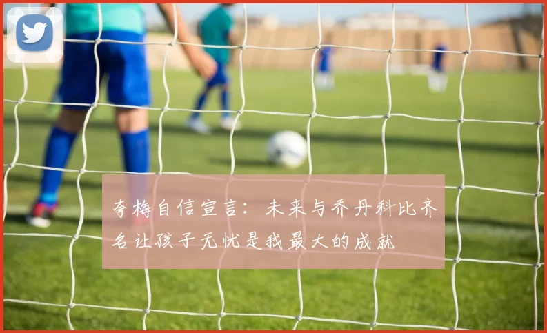 夸梅自信宣言：未来与乔丹科比齐名让孩子无忧是我最大的成就