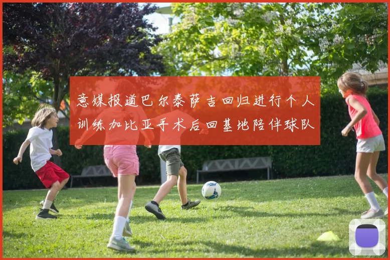 意媒报道巴尔泰萨吉回归进行个人训练加比亚手术后回基地陪伴球队恢复状态
