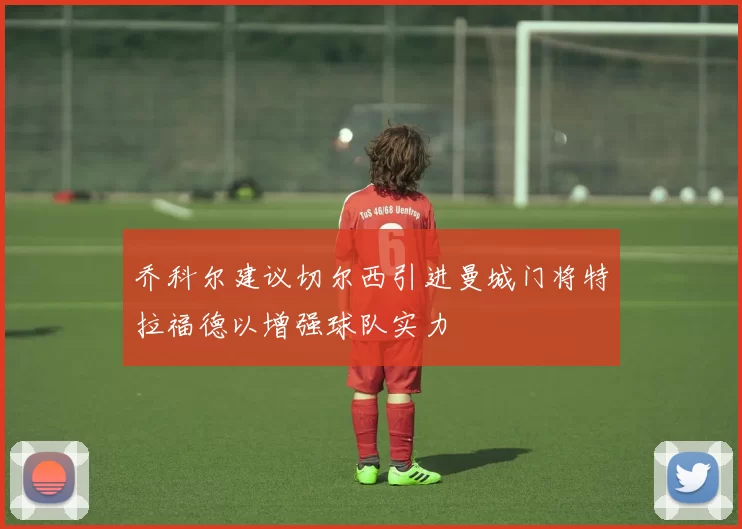 乔科尔建议切尔西引进曼城门将特拉福德以增强球队实力