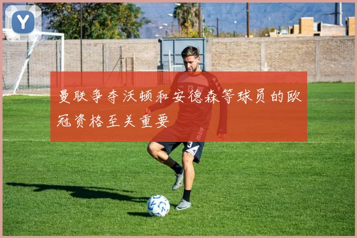 曼联争夺沃顿和安德森等球员的欧冠资格至关重要