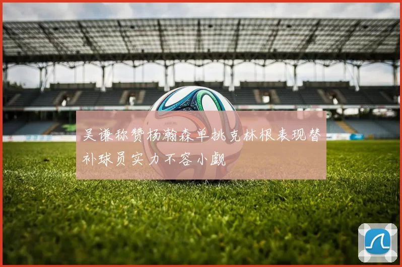 吴谦称赞杨瀚森单挑克林根表现替补球员实力不容小觑