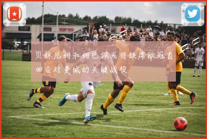 贝林厄姆和姆巴佩或将缺席欧冠首回合对曼城的关键战役