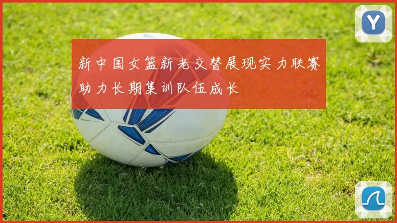 新中国女篮新老交替展现实力联赛助力长期集训队伍成长